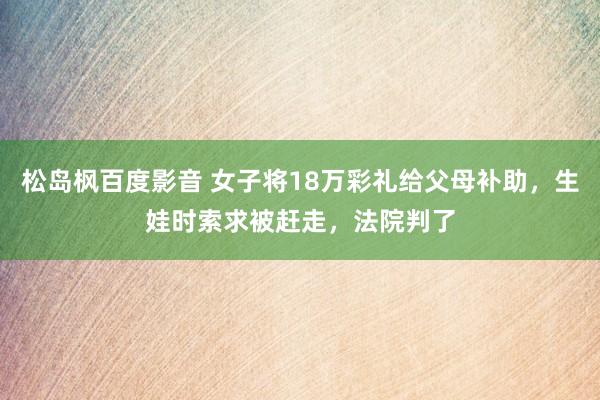 松岛枫百度影音 女子将18万彩礼给父母补助，生娃时索求被赶走，法院判了