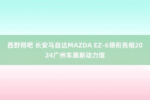 西野翔吧 长安马自达MAZDA EZ-6领衔亮相2024广州车展新动力馆