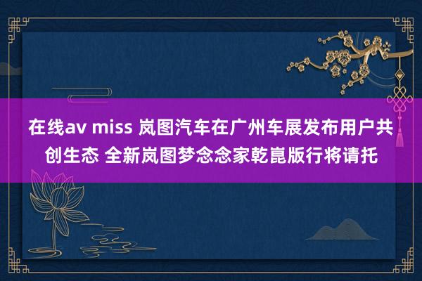 在线av miss 岚图汽车在广州车展发布用户共创生态 全新岚图梦念念家乾崑版行将请托