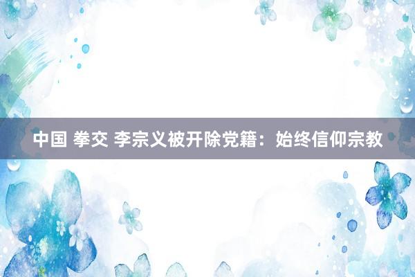 中国 拳交 李宗义被开除党籍：始终信仰宗教