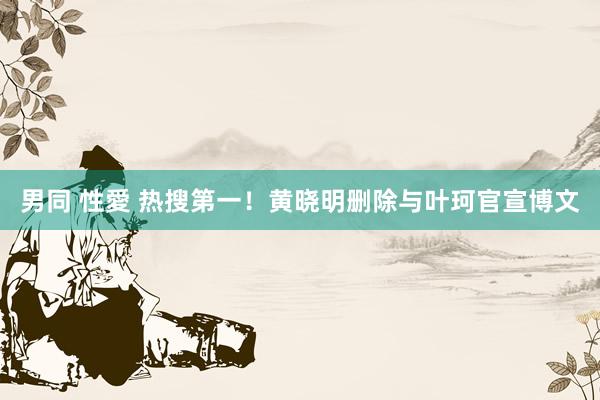 男同 性愛 热搜第一！黄晓明删除与叶珂官宣博文