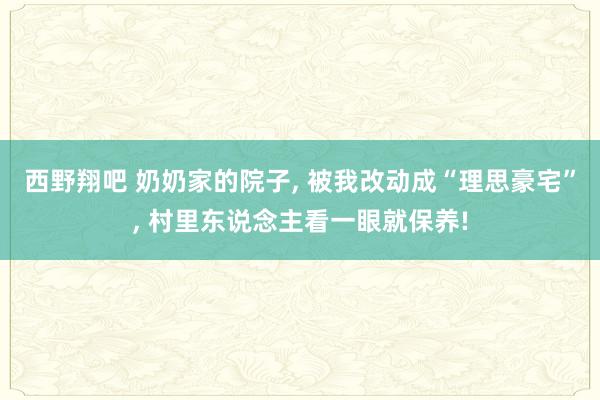 西野翔吧 奶奶家的院子， 被我改动成“理思豪宅”， 村里东说念主看一眼就保养!