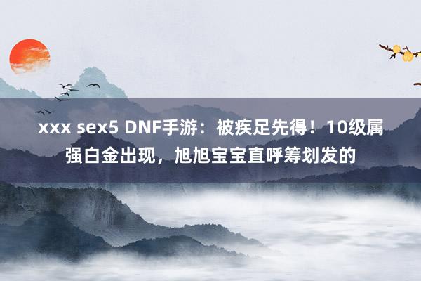 xxx sex5 DNF手游：被疾足先得！10级属强白金出现，旭旭宝宝直呼筹划发的