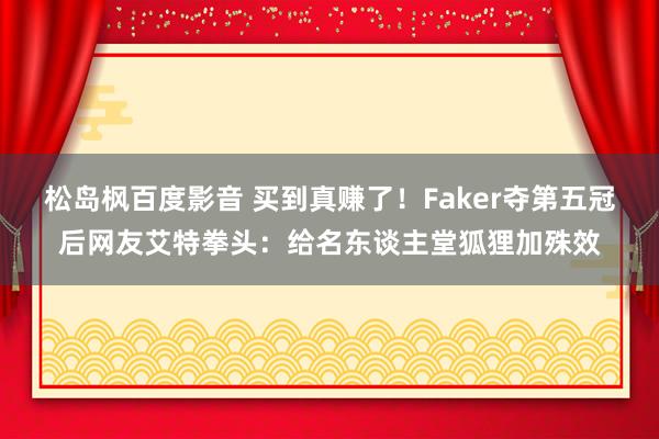 松岛枫百度影音 买到真赚了！Faker夺第五冠后网友艾特拳头：给名东谈主堂狐狸加殊效