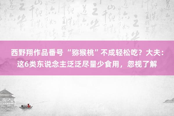 西野翔作品番号 “猕猴桃”不成轻松吃？大夫：这6类东说念主泛泛尽量少食用，忽视了解