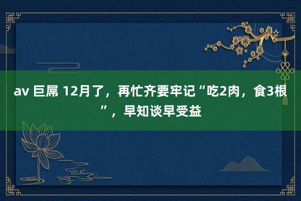 av 巨屌 12月了，再忙齐要牢记“吃2肉，食3根”，早知谈早受益