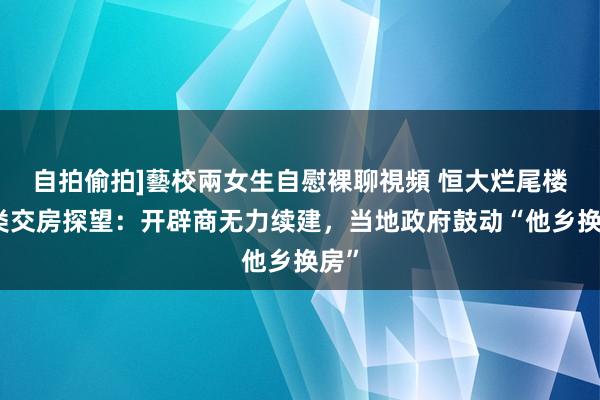 自拍偷拍]藝校兩女生自慰裸聊視頻 恒大烂尾楼另类交房探望：开辟商无力续建，当地政府鼓动“他乡换房”