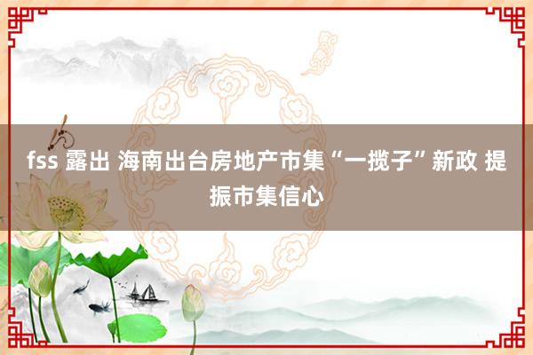 fss 露出 海南出台房地产市集“一揽子”新政 提振市集信心