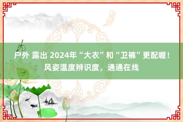 户外 露出 2024年“大衣”和“卫裤”更配喔！风姿温度辨识度，通通在线