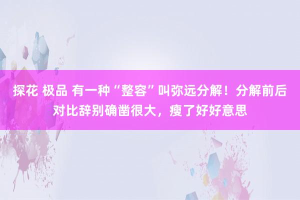 探花 极品 有一种“整容”叫弥远分解！分解前后对比辞别确凿很大，瘦了好好意思