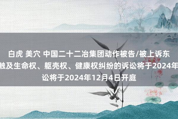 白虎 美穴 中国二十二冶集团动作被告/被上诉东说念主的1起触及生命权、躯壳权、健康权纠纷的诉讼将于2024年12月4日开庭