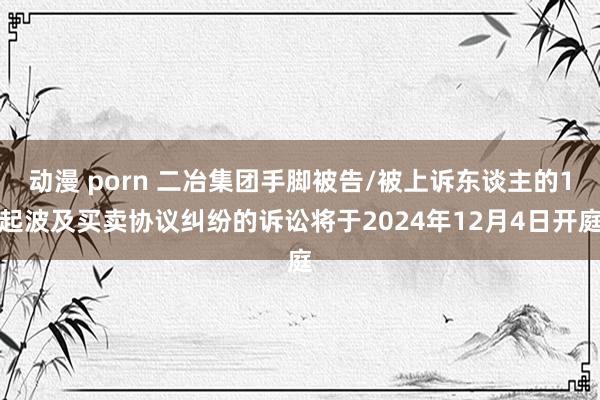 动漫 porn 二冶集团手脚被告/被上诉东谈主的1起波及买卖协议纠纷的诉讼将于2024年12月4日开庭