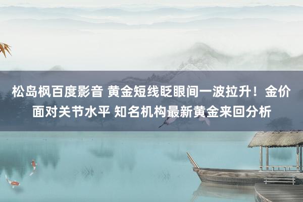 松岛枫百度影音 黄金短线眨眼间一波拉升！金价面对关节水平 知名机构最新黄金来回分析