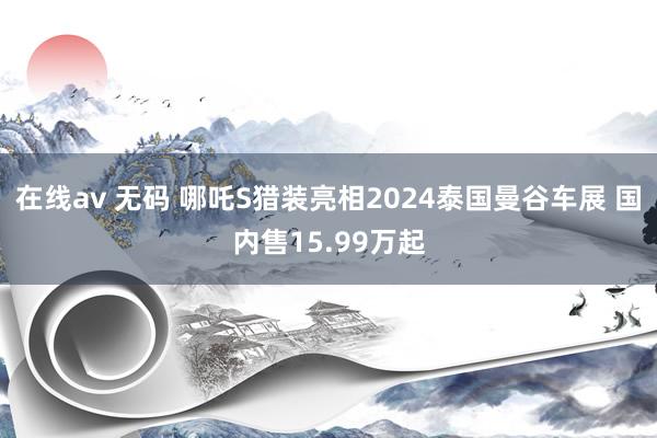 在线av 无码 哪吒S猎装亮相2024泰国曼谷车展 国内售15.99万起