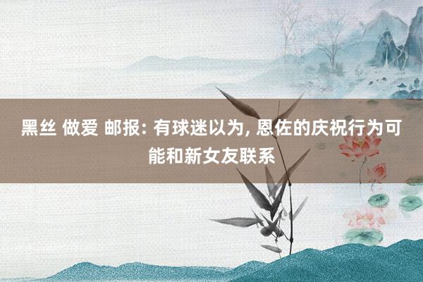 黑丝 做爱 邮报: 有球迷以为， 恩佐的庆祝行为可能和新女友联系