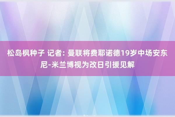 松岛枫种子 记者: 曼联将费耶诺德19岁中场安东尼-米兰博视为改日引援见解