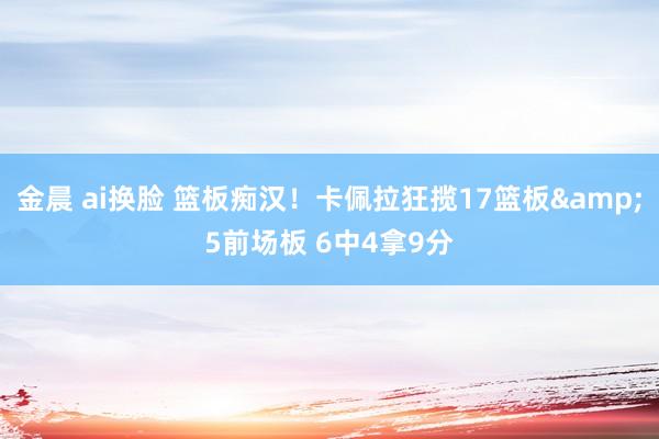 金晨 ai换脸 篮板痴汉！卡佩拉狂揽17篮板&5前场板 6中4拿9分