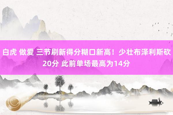 白虎 做爱 三节刷新得分糊口新高！少壮布泽利斯砍20分 此前单场最高为14分