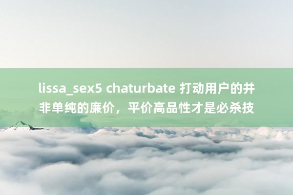 lissa_sex5 chaturbate 打动用户的并非单纯的廉价，平价高品性才是必杀技