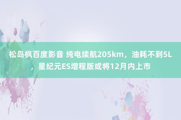 松岛枫百度影音 纯电续航205km，油耗不到5L，星纪元ES增程版或将12月内上市