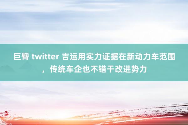 巨臀 twitter 吉运用实力证据在新动力车范围，传统车企也不错干改进势力