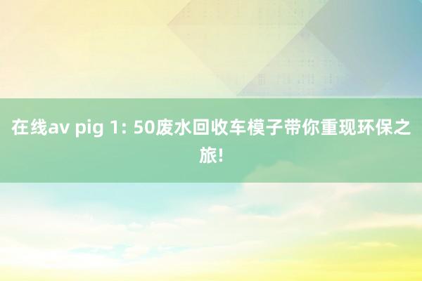 在线av pig 1: 50废水回收车模子带你重现环保之旅!