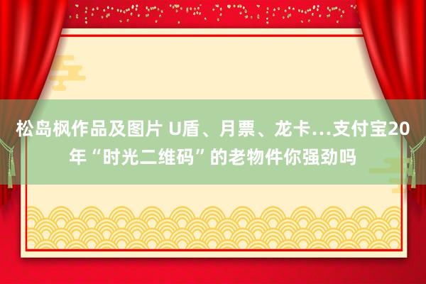 松岛枫作品及图片 U盾、月票、龙卡…支付宝20年“时光二维码”的老物件你强劲吗