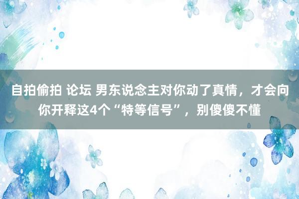 自拍偷拍 论坛 男东说念主对你动了真情，才会向你开释这4个“特等信号”，别傻傻不懂