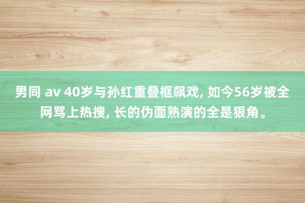 男同 av 40岁与孙红重叠框飙戏， 如今56岁被全网骂上热搜， 长的伪面熟演的全是狠角。