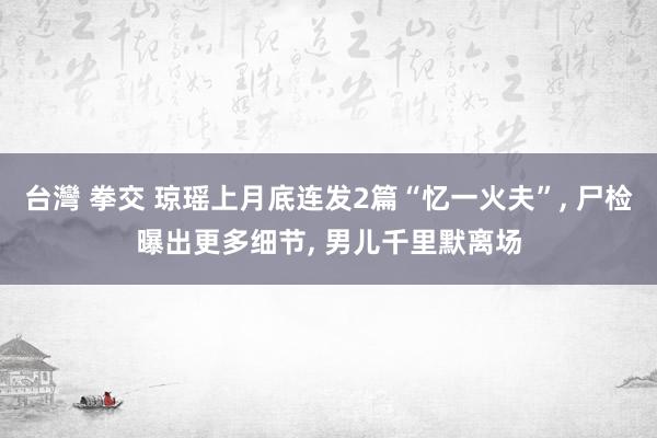 台灣 拳交 琼瑶上月底连发2篇“忆一火夫”， 尸检曝出更多细节， 男儿千里默离场