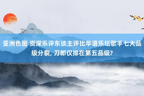 亚洲色图 资深乐评东谈主评比华语乐坛歌手七大品级分裂， 刀郎仅排在第五品级?