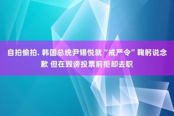 自拍偷拍. 韩国总统尹锡悦就“戒严令”鞠躬说念歉 但在毁谤投票前拒却去职