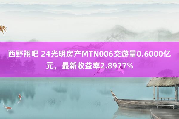 西野翔吧 24光明房产MTN006交游量0.6000亿元，最新收益率2.8977%