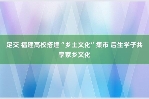 足交 福建高校搭建“乡土文化”集市 后生学子共享家乡文化