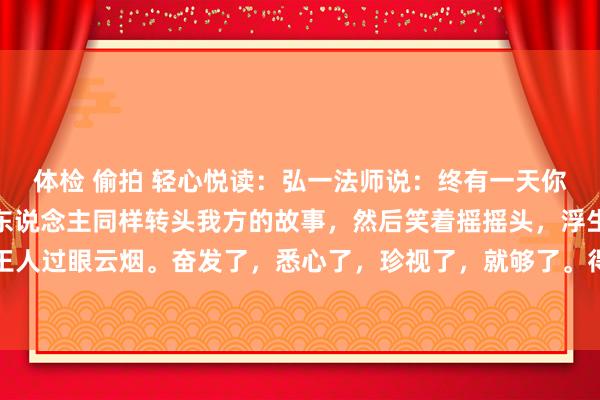 体检 偷拍 轻心悦读：弘一法师说：终有一天你会静下心来，像个局外东说念主同样转头我方的故事，然后笑着摇摇头，浮生不外梦一场，一切王人过眼云烟。奋发了，悉心了，珍视了，就够了。得失看淡，就严容庄容，幽闲前行，你若不伤...