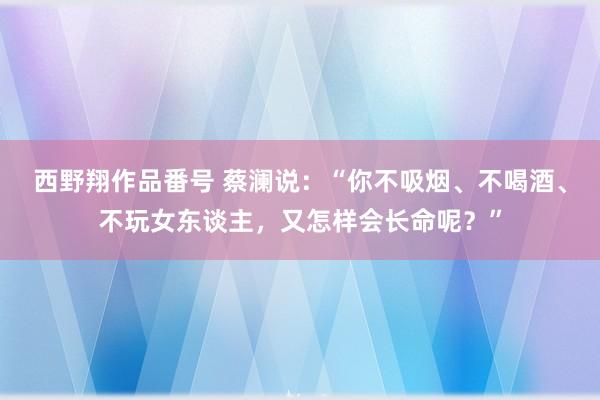 西野翔作品番号 蔡澜说：“你不吸烟、不喝酒、不玩女东谈主，又怎样会长命呢？”