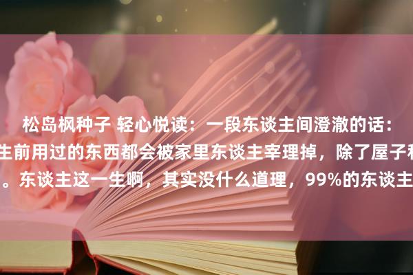 松岛枫种子 轻心悦读：一段东谈主间澄澈的话：“东谈主一朝死了，他生前用过的东西都会被家里东谈主宰理掉，除了屋子和钱，什么都不会留住。东谈主这一生啊，其实没什么道理，99%的东谈主三代以后，将会被时辰抹平一切踪迹。这东谈主啊，生不带...