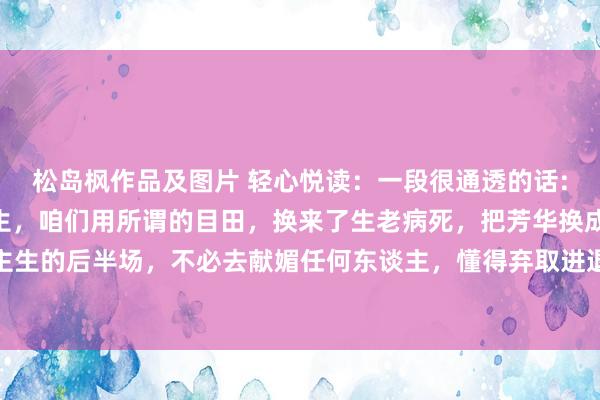 松岛枫作品及图片 轻心悦读：一段很通透的话:“东谈主到中年，前半生，咱们用所谓的目田，换来了生老病死，把芳华换成了孩子的成长。东谈主生的后半场，不必去献媚任何东谈主，懂得弃取进退，有些东西看破不说破，微微一笑就昔时了。这不是...