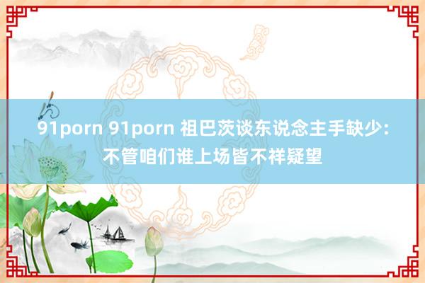 91porn 91porn 祖巴茨谈东说念主手缺少:不管咱们谁上场皆不祥疑望