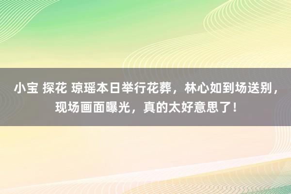 小宝 探花 琼瑶本日举行花葬，林心如到场送别，现场画面曝光，真的太好意思了！