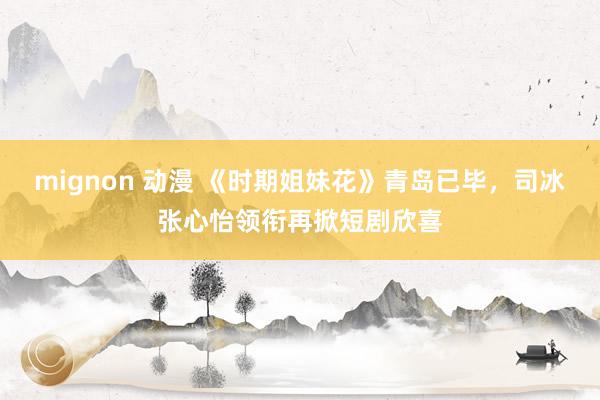 mignon 动漫 《时期姐妹花》青岛已毕，司冰张心怡领衔再掀短剧欣喜