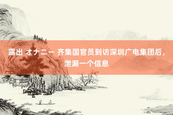 露出 オナニー 齐集国官员到访深圳广电集团后，泄漏一个信息