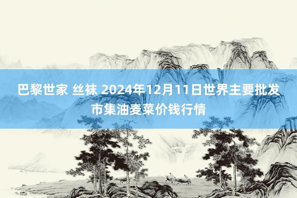 巴黎世家 丝袜 2024年12月11日世界主要批发市集油麦菜价钱行情