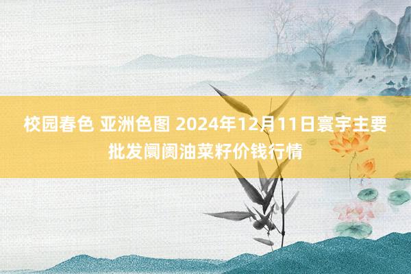 校园春色 亚洲色图 2024年12月11日寰宇主要批发阛阓油菜籽价钱行情