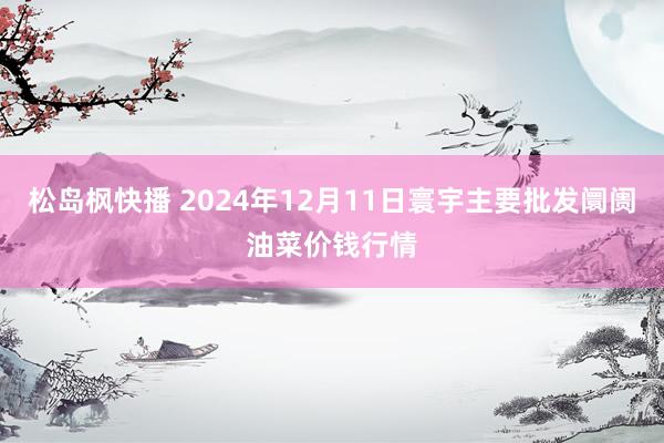 松岛枫快播 2024年12月11日寰宇主要批发阛阓油菜价钱行情