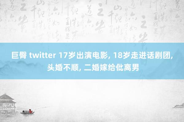 巨臀 twitter 17岁出演电影， 18岁走进话剧团， 头婚不顺， 二婚嫁给仳离男