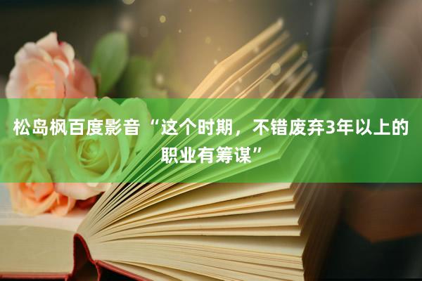 松岛枫百度影音 “这个时期，不错废弃3年以上的职业有筹谋”