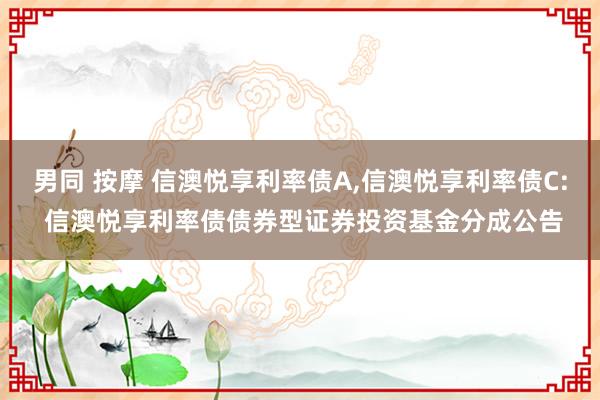 男同 按摩 信澳悦享利率债A，信澳悦享利率债C: 信澳悦享利率债债券型证券投资基金分成公告