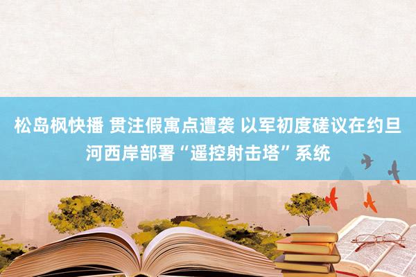 松岛枫快播 贯注假寓点遭袭 以军初度磋议在约旦河西岸部署“遥控射击塔”系统