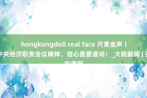 hongkongdoll real face 尺素金声丨解读中央经济职责会议精神，信心是要道词！_大皖新闻 | 安徽网